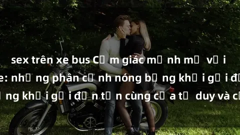 sex trên xe bus Cảm giác mạnh mẽ với sex BDSM không che: những phân cảnh nóng bỏng khơi gợi đến tận cùng của tư duy và cơ thể.