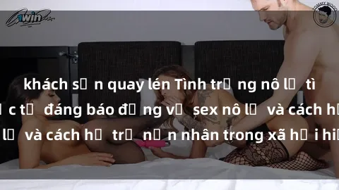 khách sạn quay lén Tình trạng nô lệ tình dục: Những thực tế đáng báo động về sex nô lệ và cách hỗ trợ nạn nhân trong xã hội hiện nay