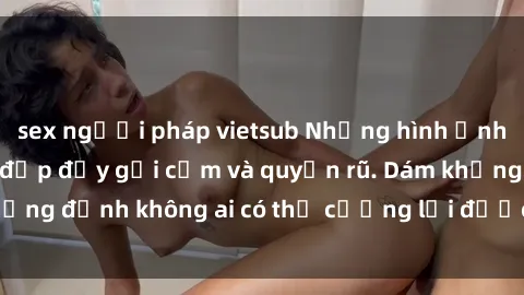 sex người pháp vietsub Những hình ảnh sex gái Việt xinh đẹp đầy gợi cảm và quyến rũ. Dám khẳng định không ai có thể cưỡng lại được vẻ đẹp của họ.
