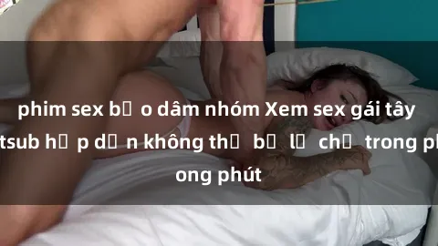 phim sex bạo dâm nhóm Xem sex gái tây vietsub hấp dẫn không thể bỏ lỡ chỉ trong phút