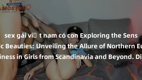 sex gái việt nam có con Exploring the Sensual Charms of Nordic Beauties: Unveiling the Allure of Northern European Sexiness in Girls from Scandinavia and Beyond. Discover the Seductive Secrets of Nort