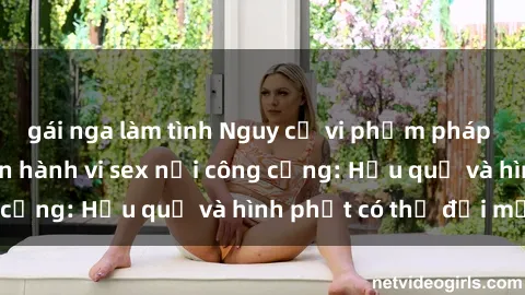 gái nga làm tình Nguy cơ vi phạm pháp luật khi thực hiện hành vi sex nơi công cộng: Hậu quả và hình phạt có thể đối mặt