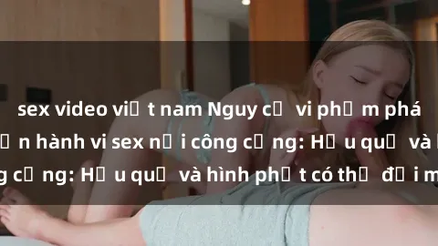 sex video việt nam Nguy cơ vi phạm pháp luật khi thực hiện hành vi sex nơi công cộng: Hậu quả và hình phạt có thể đối mặt
