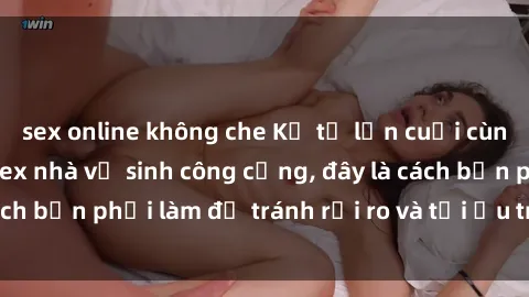 sex online không che Kể từ lần cuối cùng bạn thực hành sex nhà vệ sinh công cộng, đây là cách bạn phải làm để tránh rủi ro và tối ưu trải nghiệm.