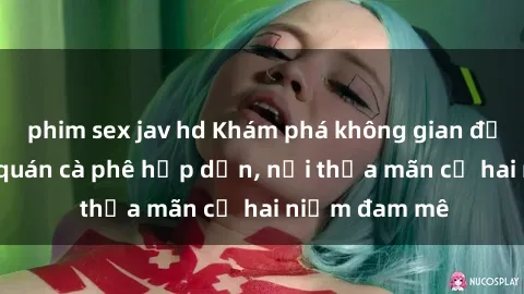 phim sex jav hd Khám phá không gian độc đáo tại sex quán cà phê hấp dẫn, nơi thỏa mãn cả hai niềm đam mê