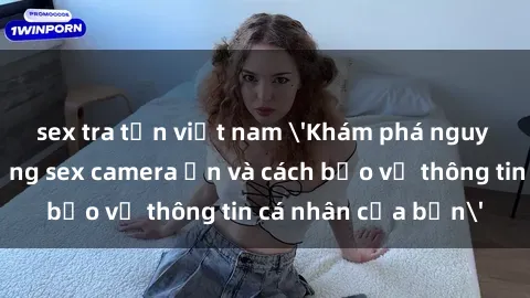 sex tra tấn việt nam 'Khám phá nguy cơ của việc sử dụng sex camera ẩn và cách bảo vệ thông tin cá nhân của bạn'