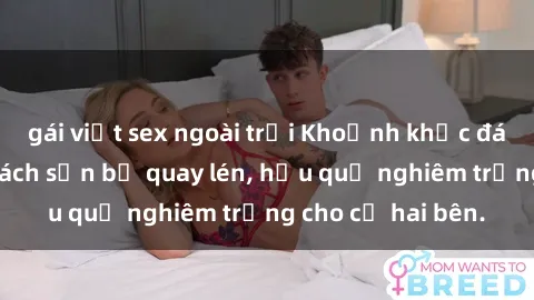 gái việt sex ngoài trời Khoảnh khắc đáng buồn: Sex khách sạn bị quay lén, hậu quả nghiêm trọng cho cả hai bên.