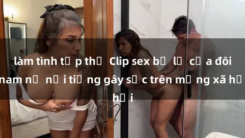 làm tình tập thể Clip sex bị lộ của đôi nam nữ nổi tiếng gây sốc trên mạng xã hội
