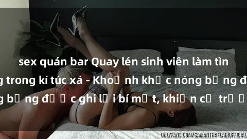 sex quán bar Quay lén sinh viên làm tình ngay trên giường trong kí túc xá - Khoảnh khắc nóng bỏng được ghi lại bí mật, khiến cả trường học xôn xao.