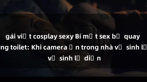gái việt cosplay sexy Bí mật sex bị quay lén trong toilet: Khi camera ẩn trong nhà vệ sinh lộ diện