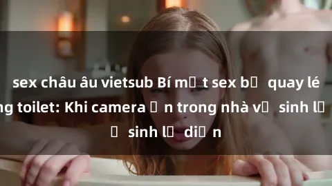 sex châu âu vietsub Bí mật sex bị quay lén trong toilet: Khi camera ẩn trong nhà vệ sinh lộ diện