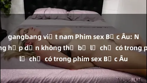 gangbang việt nam Phim sex Bắc Âu: Những cảnh nóng hấp dẫn không thể bỏ lỡ chỉ có trong phim sex Bắc Âu