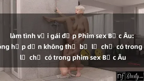 làm tình với gái đẹp Phim sex Bắc Âu: Những cảnh nóng hấp dẫn không thể bỏ lỡ chỉ có trong phim sex Bắc Âu