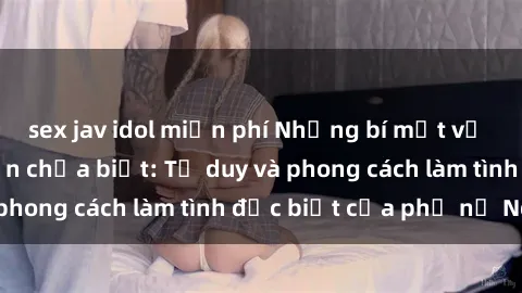 sex jav idol miễn phí Những bí mật về sex gái Nga mà bạn chưa biết: Tư duy và phong cách làm tình đặc biệt của phụ nữ Nga