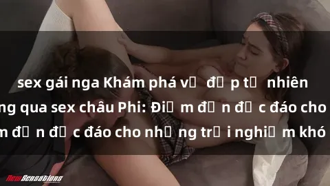 sex gái nga Khám phá vẻ đẹp tự nhiên và văn hóa đa dạng qua sex châu Phi: Điểm đến độc đáo cho những trải nghiệm khó quên