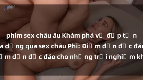 phim sex châu âu Khám phá vẻ đẹp tự nhiên và văn hóa đa dạng qua sex châu Phi: Điểm đến độc đáo cho những trải nghiệm khó quên