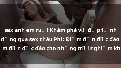 sex anh em ruột Khám phá vẻ đẹp tự nhiên và văn hóa đa dạng qua sex châu Phi: Điểm đến độc đáo cho những trải nghiệm khó quên