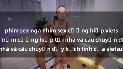 phim sex nga Phim sex cưỡng hiếp vietsub: Nữ sinh bị tên trộm cưỡng hiếp tại nhà và câu chuyện đầy kịch tính của vietsub