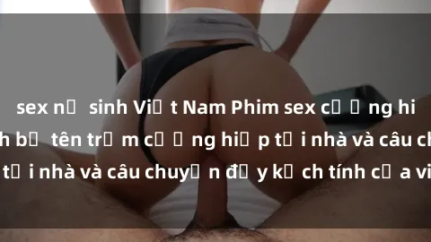 sex nữ sinh Việt Nam Phim sex cưỡng hiếp vietsub: Nữ sinh bị tên trộm cưỡng hiếp tại nhà và câu chuyện đầy kịch tính của vietsub