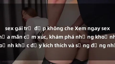 sex gái trẻ đẹp không che Xem ngay sex jav không che để thỏa mãn cảm xúc, khám phá những khoảnh khắc đầy kích thích và sống động nhất chỉ trong click!