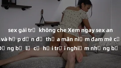 sex gái trẻ không che Xem ngay sex anime vietsub cực hot và hấp dẫn để thỏa mãn niềm đam mê của bạn! Đừng bỏ lỡ cơ hội trải nghiệm những bộ anime đỉnh cao chỉ có tại đây!