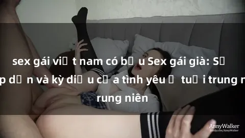 sex gái việt nam có bầu Sex gái già: Sự hấp dẫn và kỳ diệu của tình yêu ở tuổi trung niên
