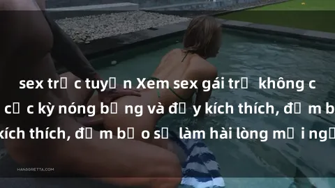 sex trực tuyến Xem sex gái trẻ không che hấp dẫn nhất, cực kỳ nóng bỏng và đầy kích thích, đảm bảo sẽ làm hài lòng mọi người!