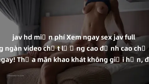 jav hd miễn phí Xem ngay sex jav full HD miễn phí - Hàng ngàn video chất lượng cao đỉnh cao chỉ cần click vào ngay! Thỏa mãn khao khát không giới hạn, đón chờ những trải nghiệm mới lạ!