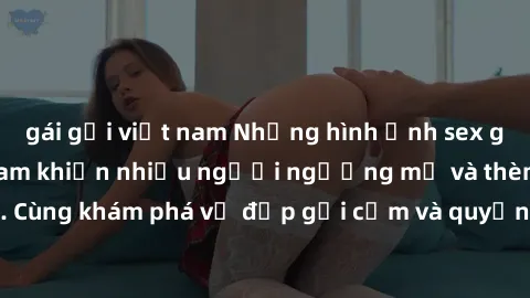 gái gọi việt nam Những hình ảnh sex gái sinh viên Việt Nam khiến nhiều người ngưỡng mộ và thèm khát. Cùng khám phá vẻ đẹp gợi cảm và quyến rũ của những cô gái trẻ này.