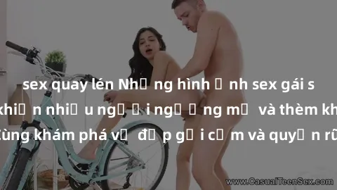 sex quay lén Những hình ảnh sex gái sinh viên Việt Nam khiến nhiều người ngưỡng mộ và thèm khát. Cùng khám phá vẻ đẹp gợi cảm và quyến rũ của những cô gái trẻ này.