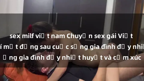 sex milf việt nam Chuyện sex gái Việt có chồng: Những bí mật đằng sau cuộc sống gia đình đầy nhiệt huyết và cảm xúc