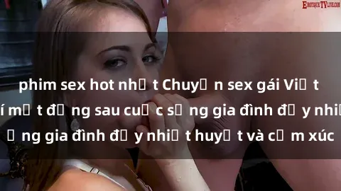 phim sex hot nhất Chuyện sex gái Việt có chồng: Những bí mật đằng sau cuộc sống gia đình đầy nhiệt huyết và cảm xúc