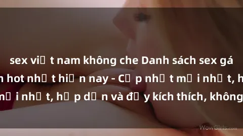 sex việt nam không che Danh sách sex gái Việt Nam sinh viên hot nhất hiện nay - Cập nhật mới nhất, hấp dẫn và đầy kích thích, không thể bỏ qua!