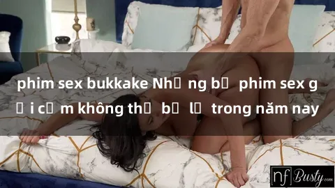 phim sex bukkake Những bộ phim sex gợi cảm không thể bỏ lỡ trong năm nay