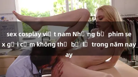sex cosplay việt nam Những bộ phim sex gợi cảm không thể bỏ lỡ trong năm nay