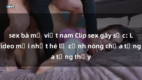 sex bà mẹ việt nam Clip sex gây sốc: Loạt video mới nhất hé lộ cảnh nóng chưa từng thấy