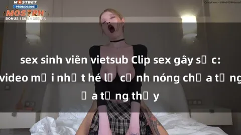sex sinh viên vietsub Clip sex gây sốc: Loạt video mới nhất hé lộ cảnh nóng chưa từng thấy