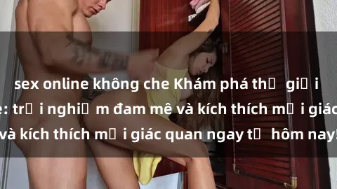 sex online không che Khám phá thế giới mới của sex online: trải nghiệm đam mê và kích thích mọi giác quan ngay từ hôm nay!