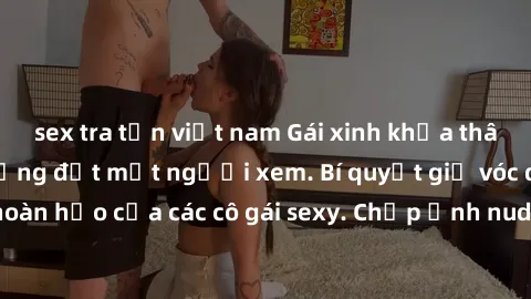 sex tra tấn việt nam Gái xinh khỏa thân khoe dáng nóng bỏng đốt mắt người xem. Bí quyết giữ vóc dáng hoàn hảo của các cô gái sexy. Chụp ảnh nude tự tin không sợ lộ hàng.
