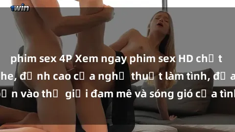 phim sex 4P Xem ngay phim sex HD chất lượng cao không che, đỉnh cao của nghệ thuật làm tình, đưa bạn vào thế giới đam mê và sóng gió của tình yêu không giới hạn.