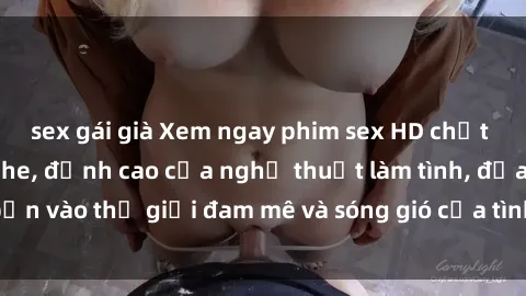 sex gái già Xem ngay phim sex HD chất lượng cao không che, đỉnh cao của nghệ thuật làm tình, đưa bạn vào thế giới đam mê và sóng gió của tình yêu không giới hạn.