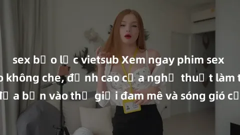 sex bạo lực vietsub Xem ngay phim sex HD chất lượng cao không che, đỉnh cao của nghệ thuật làm tình, đưa bạn vào thế giới đam mê và sóng gió của tình yêu không giới hạn.