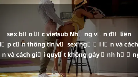 sex bạo lực vietsub Những vấn đề liên quan đến việc tiếp cận thông tin về sex người lớn và cách giải quyết không gây ảnh hưởng đến trẻ em