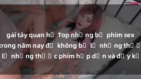 gái tây quan hệ Top những bộ phim sex hay nhất nên xem trong năm nay để không bỏ lỡ những thước phim hấp dẫn và đầy kịch tính.