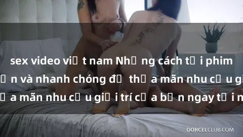 sex video việt nam Những cách tải phim sex về máy đơn giản và nhanh chóng để thỏa mãn nhu cầu giải trí của bạn ngay tại nhà