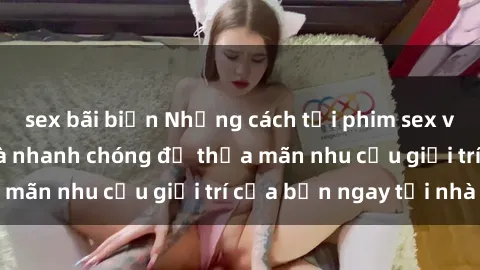 sex bãi biển Những cách tải phim sex về máy đơn giản và nhanh chóng để thỏa mãn nhu cầu giải trí của bạn ngay tại nhà