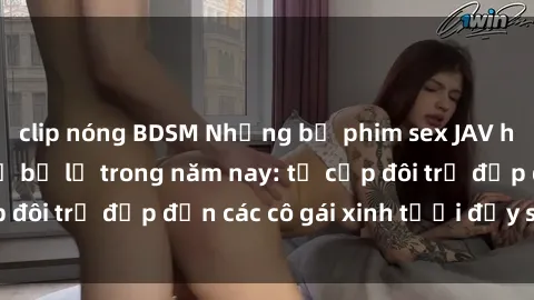 clip nóng BDSM Những bộ phim sex JAV hot nhất không thể bỏ lỡ trong năm nay: từ cặp đôi trẻ đẹp đến các cô gái xinh tươi đầy sức hút.