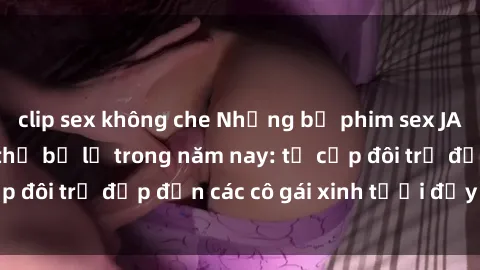 clip sex không che Những bộ phim sex JAV hot nhất không thể bỏ lỡ trong năm nay: từ cặp đôi trẻ đẹp đến các cô gái xinh tươi đầy sức hút.