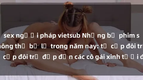 sex người pháp vietsub Những bộ phim sex JAV hot nhất không thể bỏ lỡ trong năm nay: từ cặp đôi trẻ đẹp đến các cô gái xinh tươi đầy sức hút.