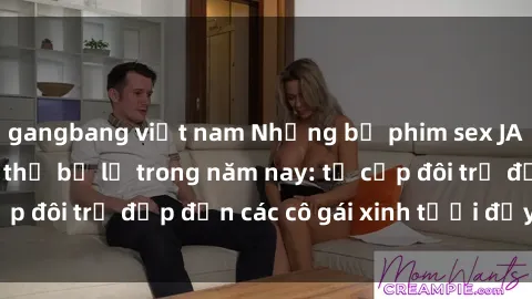 gangbang việt nam Những bộ phim sex JAV hot nhất không thể bỏ lỡ trong năm nay: từ cặp đôi trẻ đẹp đến các cô gái xinh tươi đầy sức hút.